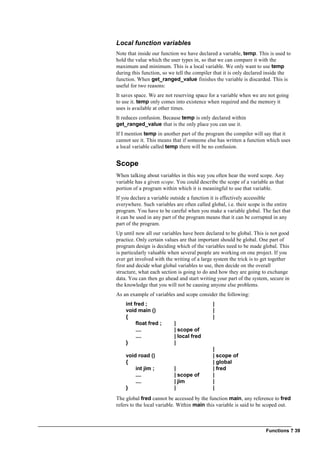 Functions ? 39
Local function variables
Note that inside our function we have declared a variable, temp. This is used to
hold the value which the user types in, so that we can compare it with the
maximum and minimum. This is a local variable. We only want to use temp
during this function, so we tell the compiler that it is only declared inside the
function. When get_ranged_value finishes the variable is discarded. This is
useful for two reasons:
It saves space. We are not reserving space for a variable when we are not going
to use it. temp only comes into existence when required and the memory it
uses is available at other times.
It reduces confusion. Because temp is only declared within
get_ranged_value that is the only place you can use it.
If I mention temp in another part of the program the compiler will say that it
cannot see it. This means that if someone else has written a function which uses
a local variable called temp there will be no confusion.
Scope
When talking about variables in this way you often hear the word scope. Any
variable has a given scope. You could describe the scope of a variable as that
portion of a program within which it is meaningful to use that variable.
If you declare a variable outside a function it is effectively accessible
everywhere. Such variables are often called global, i.e. their scope is the entire
program. You have to be careful when you make a variable global. The fact that
it can be used in any part of the program means that it can be corrupted in any
part of the program.
Up until now all our variables have been declared to be global. This is not good
practice. Only certain values are that important should be global. One part of
program design is deciding which of the variables need to be made global. This
is particularly valuable when several people are working on one project. If you
ever get involved with the writing of a large system the trick is to get together
first and decide what global variables to use, then decide on the overall
structure, what each section is going to do and how they are going to exchange
data. You can then go ahead and start writing your part of the system, secure in
the knowledge that you will not be causing anyone else problems.
As an example of variables and scope consider the following:
int fred ; |
void main () |
{ |
float fred ; |
.... | scope of
.... | local fred
} |
|
void road () | scope of
{ | global
int jim ; | | fred
.... | scope of |
.... | jim |
} | |
The global fred cannot be accessed by the function main, any reference to fred
refers to the local variable. Within main this variable is said to be scoped out.
 