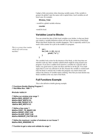 Functions ? 40
I adopt a little convention when choosing variable names. If the variable is
going to be global I start the name with a capital letter, local variables are all
lower case, for example:
Window_Total
- would be a global variable whereas
counter
-would be local.
Variables Local to Blocks
You can extend the idea of little local variables even further, in that any block
can contain a variable definition which will last for the duration of that block.
When that block finishes the variable disappears. This is especially useful if you
need a little counter for a job in the middle of a program:
This is a screen clear routine
which will work on any
machine!
{
int i ;
for ( i=0 ; i < 25 ; i++ ) {
printf ( "n" ) ;
}
}
The variable i only exists for the duration of the block, so this loop does not
interfere with any other variables called i which might be lying around your
program. If you have a sudden local need for a variable for a specific task it
makes very good sense to create one there and then to do the job. You could
argue that it is not very efficient to do this, because the variable is created each
time the block is entered, but it makes the program very much clearer and
reduces the chances of variable names clashing. Note that you must declare any
block variables at the very start of the block.
Full Functions Example
This is the definitive double glazing example:
/* Functions Double Glazing Program */
/* Rob Miles Nov. 1990 */
#include <stdio.h>
/* Define our window size range */
#define MAX_HEIGHT 3.0
#define MAX_WIDTH 5.0
#define MIN_HEIGHT 0.75
#define MIN_WIDTH 0.5
/* Define a few costs */
#define COST_TO_MAKE 2.00
#define WOOD_COST 2.00
#define GLASS_COST 3.00
#define MARKUP_FACTOR 2.25
/* Define the maximum number of windows on our house */
#define MAX_WINDOWS 10
/* Function to get a value and validate its range */
 
