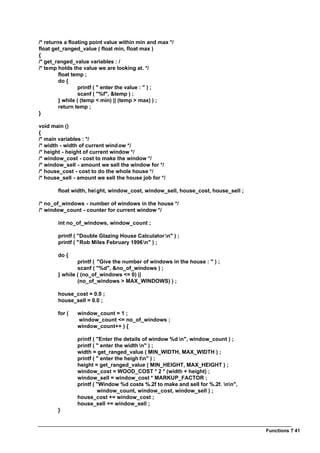 Functions ? 41
/* returns a floating point value within min and max */
float get_ranged_value ( float min, float max )
{
/* get_ranged_value variables : /
/* temp holds the value we are looking at. */
float temp ;
do {
printf ( " enter the value : " ) ;
scanf ( "%f", &temp ) ;
} while ( (temp < min) || (temp > max) ) ;
return temp ;
}
void main ()
{
/* main variables : */
/* width - width of current window */
/* height - height of current window */
/* window_cost - cost to make the window */
/* window_sell - amount we sell the window for */
/* house_cost - cost to do the whole house */
/* house_sell - amount we sell the house job for */
float width, height, window_cost, window_sell, house_cost, house_sell ;
/* no_of_windows - number of windows in the house */
/* window_count - counter for current window */
int no_of_windows, window_count ;
printf ( "Double Glazing House Calculator n" ) ;
printf ( "Rob Miles February 1996n" ) ;
do {
printf ( "Give the number of windows in the house : " ) ;
scanf ( "%d", &no_of_windows ) ;
} while ( (no_of_windows <= 0) ||
(no_of_windows > MAX_WINDOWS) ) ;
house_cost = 0.0 ;
house_sell = 0.0 ;
for ( window_count = 1 ;
window_count <= no_of_windows ;
window_count++ ) {
printf ( "Enter the details of window %d n", window_count ) ;
printf ( " enter the width n" ) ;
width = get_ranged_value ( MIN_WIDTH, MAX_WIDTH ) ;
printf ( " enter the heigh tn" ) ;
height = get_ranged_value ( MIN_HEIGHT, MAX_HEIGHT ) ;
window_cost = WOOD_COST * 2 * (width + height) ;
window_sell = window_cost * MARKUP_FACTOR ;
printf ( "Window %d costs %.2f to make and sell for %.2f. nn",
window_count, window_cost, window_sell ) ;
house_cost += window_cost ;
house_sell += window_sell ;
}
 