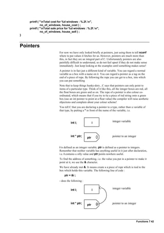 Functions ? 42
printf ( "nTotal cost for %d windows : %.2f. n",
no_of_windows, house_cost ) ;
printf ( "nTotal sale price for %d windows : %.2f. n",
no_of_windows, house_sell ) ;
}
Pointers
For now we have only looked briefly at pointers, just using them to tell scanf
where to put values it fetches for us. However, pointers are much more than
this, in fact they are an integral part of C. Unfortunately pointers are also
painfully difficult to understand, so do not feel upset if they do not make sense
immediately. Just keep looking at the examples until something makes sense!
A pointer is in fact just a different kind of variable. You can regard a normal
variable as a box with a name on it. You can regard a pointer as a tag on the
end of a piece of rope. By following the rope you can get to a box, into which
you can put something
Note that to keep things hunky-dory , C says that pointers can only point to
items of a particular type. Think of it like this, all the integer boxes are red, all
the float boxes are green and so on. The rope of a pointer is also colour co-
ordinated, which means that if you try to tie a piece of red string onto a green
box (use an int pointer to point at a float value) the compiler will raise aesthetic
objections and complain about your colour scheme!
You tell C that you are declaring a pointer to a type, rather than a variable of
that type, by putting a * in front of the name of the variable, i.e.
i
integer variable
int i;
int * ptr; ptr pointer to an integer
i is defined as an integer variable. ptr is defined as a pointer to integers.
Remember that neither variable has anything useful in it just after declaration,
i.e. i contains a silly value and ptr points nowhere useful.
To find the address of something, i.e. the value you put in a pointer to make it
point at it, we use the & character.
We have already met &. It means create a a piece of rope which is tied to the
box which holds this variable. The following line of code :
ptr = &i ;
- does the following :
i
integer variable
int i;
int * ptr; ptr pointer to an integer
 