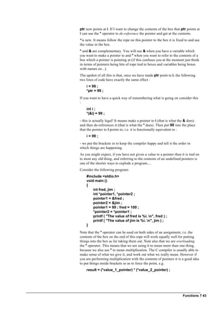 Functions ? 43
ptr now points at i. If I want to change the contents of the box that ptr points at
I can use the * operator to de-reference the pointer and get at the contents.
*is new. It means follow the rope on this pointer to the box it is fixed to and use
the value in the box.
* and & are complementary. You will use & when you have a variable which
you want to make a pointer to and * when you want to refer to the contents of a
box which a pointer is pointing at (if this confuses you at the moment just think
in terms of pointers being bits of rope tied to boxes and variables being boxes
with names on...).
The upshot of all this is that, once we have made ptr point to i, the following
two lines of code have exactly the same effect :
i = 99 ;
*ptr = 99 ;
If you want to have a quick way of remembering what is going on consider this
:
int i ;
*(&i) = 99 ;
- this is actually legal! It means make a pointer to i (that is what the & does)
and then de-references it (that is what the * does). Then put 99 into the place
that the pointer to i points to, i.e. it is functionally equivalent to :
i = 99 ;
- we put the brackets in to keep the compiler happy and tell it the order in
which things are happening.
As you might expect, if you have not given a value to a pointer then it is tied on
to most any old thing, and referring to the contents of an undefined pointers is
one of the shorter ways to explode a program....
Consider the following program:
#include <stdio.h>
void main ()
{
int fred, jim ;
int *pointer1, *pointer2 ;
pointer1 = &fred ;
pointer2 = &jim ;
pointer1 = 99 ; fred = 100 ;
*pointer2 = *pointer1 ;
printf ( "The value of fred is %i. n", fred ) ;
printf ( "The value of jim is %i. n", jim ) ;
}
Note that the * operator can be used on both sides of an assignment, i.e. the
contents of the box on the end of this rope will work equally well for putting
things into the box as for taking them out. Note also that we are overloading
the * operator. This means that we are using it to mean more than one thing,
because we also use * to mean multiplication. The C compiler is usually able to
make sense of what we give it, and work out what we really mean. However if
you are performing multiplication with the contents of pointers it is a good idea
to put things inside brackets so as to force the point, e.g.
result = (*value_1_pointer) * (*value_2_pointer) ;
 
