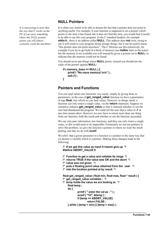 Functions ? 44
NULL Pointers
It is interesting to note that
the way that C works on the
PC if you store something
where the NULL pointer
points you will almost
certainly crash the machine!
It is often very useful to be able to denote the fact that a pointer does not point to
anything useful. For example, if your function is supposed to set a pointer which
points to the item it has found, but it does not find the item, you would find it useful
to be able to say this your program. In the C standard headers, for example
stdio.h, there is an address called NULL. This address does not exist, trying to
use it will result in your program doing strange things, but it can be used to mean
"this pointer does not point anywhere". The C libraries use this extensively, for
example if you try to get hold of a block of memory (see malloc later in the notes)
but the memory is not available you will instead be given a pointer set to NULL, to
indicate that the memory could not be found.
You should never put things where NULL points, instead you should test the
value of the pointer against NULL:
if ( memory_base == NULL ) {
printf ( "No more memory! nn" ) ;
exit (1) ;
}
Pointers and Functions
You can send values into functions very easily, simply by giving them as
parameters, in the case of get_ranged_value function we have a parameters
of type float, into which we can feed values. However, as things stand, a
function can only return a single value, via the return statement. Suppose we
wanted to enhance get_ranged_value so that it returned whether or not the
user had abandoned the program. We could tell the user that a value of -1 at
any time means abort. However, we now have to return more than one thing
from our function, both the result and whether or not the function succeeded.
We can only pass information into functions, and they can only return a single
value, so this would seem to be impossible. Fortunately we can use pointers to
solve this problem, we give the function a pointer to where we want the result
putting, just like we do with scanf.
We tell C that a given parameter to a function is a pointer in the same way that
we declare a variable which is a pointer. Making these changes leads to the
following:
/* If we get this value as input it means give up */
#define ABORT_VALUE 0
/* Function to get a value and validate its range */
/* returns TRUE if the value was OK and the abort */
/* value was not given. */
/* puts a floating point value obtained from the user */
/* into the location pointed at by result */
float get_ranged_value ( float min, float max, float * result ) {
/* get_ranged_value variables : */
/* temp holds the value we are looking at. */
float temp ;
do {
printf ( " enter the val ue : " ) ;
scanf ( "%f", &temp ) ;
if (temp == ABORT_VALUE)
return FALSE ;
} while ( (temp < min) || (temp > max) ) ;
 