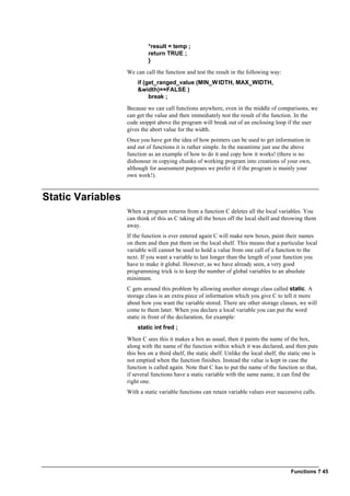 Functions ? 45
*result = temp ;
return TRUE ;
}
We can call the function and test the result in the following way:
if (get_ranged_value (MIN_WIDTH, MAX_WIDTH,
&width)==FALSE )
break ;
Because we can call functions anywhere, even in the middle of comparisons, we
can get the value and then immediately test the result of the function. In the
code snippit above the program will break out of an enclosing loop if the user
gives the abort value for the width.
Once you have got the idea of how pointers can be used to get information in
and out of functions it is rather simple. In the meantime just use the above
function as an example of how to do it and copy how it works! (there is no
dishonour in copying chunks of working program into creations of your own,
although for assessment purposes we prefer it if the program is mainly your
own work!).
Static Variables
When a program returns from a function C deletes all the local variables. You
can think of this as C taking all the boxes off the local shelf and throwing them
away.
If the function is ever entered again C will make new boxes, paint their names
on them and then put them on the local shelf. This means that a particular local
variable will cannot be used to hold a value from one call of a function to the
next. If you want a variable to last longer than the length of your function you
have to make it global. However, as we have already seen, a very good
programming trick is to keep the number of global variables to an absolute
minimum.
C gets around this problem by allowing another storage class called static. A
storage class is an extra piece of information which you give C to tell it more
about how you want the variable stored. There are other storage classes, we will
come to them later. When you declare a local variable you can put the word
static in front of the declaration, for example:
static int fred ;
When C sees this it makes a box as usual, then it paints the name of the box,
along with the name of the function within which it was declared, and then puts
this box on a third shelf, the static shelf. Unlike the local shelf, the static one is
not emptied when the function finishes. Instead the value is kept in case the
function is called again. Note that C has to put the name of the function so that,
if several functions have a static variable with the same name, it can find the
right one.
With a static variable functions can retain variable values over successive calls.
 