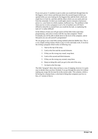 Arrays ? 48
If you were given 11 numbers to put in order you would look through them for
the biggest, write it down and then put down the second largest (which you
spotted while you were looking for the biggest) then add the third, which you
might have to look for, and then add the others which you can easily pick out
from the remainder. In short you would apply massive amounts of processor
power (i.e. your brain) in a fairly random, inefficient way. The problem is that
when you try to write a program to sort a list of numbers you will find it
difficult to describe to yourself how you would do the task, so explaining the
task in C is rather difficult!
In the fullness of time you will get used to all the little tricks used when
programming, and come to terms with the way that computers "think".
Eventually you will be able to think down to the level of the computer, and at
that point you can call yourself a programmer!
We are going to use a neat little sorting method called the Bubble Sort. This is
a very simple sorting routine which is easy to write and make work. It involves
the writing a program which works in following way:
1. Start at the top of the array.
2. Look at the first and the second elements.
3. If they are the wrong way round, swap them.
4. Look at the second and third elements.
5. If they are the wrong way around, swap them.
6. Keep on doing this until you get to the end of the array.
7. Go back to the first step.
The little "program" above does not have a way of stopping, however it is quite
easy to decide when you have finished, if you go through the entire list without
making any swaps the list must be in the correct order. This solution, whilst a
bit boring for a human brain, is the kind of thing that computers just love to
bits, a C version of this is:
 