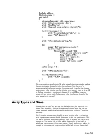 Arrays ? 49
#include <stdio.h>
#define teamsize 11
void main ()
{
int scores [teamsize] ; int i, swaps, temp ;
printf ( "Cricket score sorter 1.0 n" );
printf ( "Rob Milesnn" ) ;
printf ( "Give each score and press return nn" ) ;
for (i=0; i<teamsize; i++) {
printf ( "Score for batsman %d : ", i+1 ) ;
scanf ( "%d", &scores [i] ) ;
}
printf ( "nNow doing the sorting..." ) ;
do {
swaps = 0 ; /* clear our swap marker */
for (i=0 ; i<10; i++) {
if ( scores [i] > scores [i+1] ) {
/* if we get here we have to swap */
temp = scores [i+1] ;
scores [i+1] = scores [i] ;
scores [i] = temp ;
swaps = 1 ; /* mark a swap */
}
}
} while (swaps != 0) ;
printf ( "nThe results are : nn" ) ;
for ( i=0; i<teamsize; i++) {
printf ( " %dn", scores [i] ) ;
}
}
The program above actually works! It splits naturally into three chunks, reading
the data, sorting the data and printing the results out. Note the use of a
temporary variable when we swap the elements around. Note also that, because
we compare a value with the one after it in the array, we only count as far as 10
in the loop which does a pass through the data. If we said 11 the program
would still run, but we might find a strange value from beyond the end of the
array appearing in our data!
Array Types and Sizes
You can have arrays of any type you like, including ones that you create (see
later). There is usually a limit on the maximum length of array that you can
create, but this is usually very large and depends on the version of C that you
are using.
The C compiler needs to know how big an array is going to be, i.e. when you
write your program you must decide the amount of data you want to store. This
can lead to problems, sometimes you do not know in advance how big an array
needs to be. You run the risk of either asking the compiler for too much in
which case your program will use more memory than it needs, or not asking for
enough, in which case your program might fail for lack of room. As we shall
 
