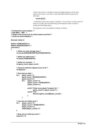 Arrays ? 51
-what we have here is a number of arrays of length teamsize, one for each
match in the season. I can refer to each individual element by giving two
subscripts:
scores [2] [1]
- would refer to the score in game 2 of player 1. You can have as many arrays of
arrays as you like, the only limit being your brainpower when it comes to
sorting out what things mean...
The program to solve our problem would go as follows:
/* Cricket team score analyser */
/* Rob Miles - 1993 */
/* Reads in the scores from 6 cricket seasons and then */
/* prints out some statistics */
#include <stdio.h>
#define TEAMLENGTH 11
#define SEASONLENGTH 7
void main ()
{
/* define our main storage array */
int scores [SEASONLENGTH] [TEAMLENGTH] ;
/* define our totals array */
int totals [TEAMLENGTH] ;
/* define our counters */
int game_count, player_count ;
/* topscore holds the highest score so far */
int topscore ;
/* first read our data */
for ( game_count = 0 ;
game_count < SEASONLENGTH ;
game_count++) {
for ( player_count = 0 ;
player_count < TEAMLENGTH ;
player_count++) {
printf ( "Enter score player %d game %d : ",
game_count+1, player_count+1 ) ;
scanf ( "%d",
&scores [game_count][player_count] ) ;
}
}
/* now zero our totals array */
for ( player_count = 0 ;
player_count < TEAMLENGTH ;
player_count++) {
totals [player_count] = 0 ;
}
/* Now set our initial to p score */
topscore = 0 ;
 