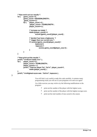 Arrays ? 52
/* Now work out our results */
for ( game_count = 0 ;
game_count < SEASONLENGTH ;
game_count++) {
for ( player_count = 0 ;
player_count < TEAMLENGTH ;
player_count++) {
/* increase our totals */
totals [player_count] +=
scores [game_count] [player_count] ;
/* decide if we have a highscore */
/* bigger than our current one */
if ( scores [game_count] [player_count] >
topscore) {
topscore =
scores game_count][player_coun t] ;
}
}
}
/* Now print out the results */
printf ( "nnScore totals:nn" ) ;
for ( player_count = 0 ;
player_count < TEAMLENGTH ;
player_count++ ) {
printf ( "Total for player %d : %d n", player_count+1,
totals [player_count] ) ;
}
printf ( "nnHighest score was : %dnn", topscore ) ;
}
You will find it very useful to study this code carefully, it contains many
programming tricks you will use in your programs over and over again!
As a little exercise you may wish to try the following modifications to the
program :
? print out the number of the player with the highest score.
? print out the number of the player with the highest average score.
? print out the total number of runs scored in the season.
 