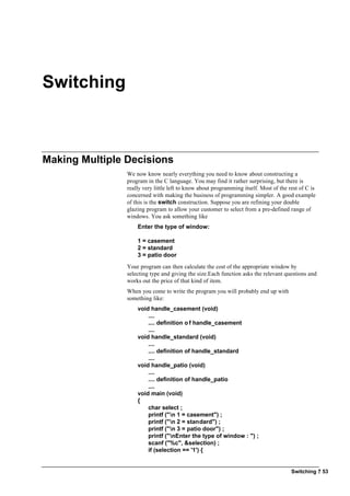 Switching ? 53
Switching
Making Multiple Decisions
We now know nearly everything you need to know about constructing a
program in the C language. You may find it rather surprising, but there is
really very little left to know about programming itself. Most of the rest of C is
concerned with making the business of programming simpler. A good example
of this is the switch construction. Suppose you are refining your double
glazing program to allow your customer to select from a pre-defined range of
windows. You ask something like
Enter the type of window:
1 = casement
2 = standard
3 = patio door
Your program can then calculate the cost of the appropriate window by
selecting type and giving the size.Each function asks the relevant questions and
works out the price of that kind of item.
When you come to write the program you will probably end up with
something like:
void handle_casement (void)
....
.... definition o f handle_casement
....
void handle_standard (void)
....
.... definition of handle_standard
....
void handle_patio (void)
....
.... definition of handle_patio
....
void main (void)
{
char select ;
printf ("n 1 = casement") ;
printf ("n 2 = standard") ;
printf ("n 3 = patio door") ;
printf ("nEnter the type of window : ") ;
scanf ("%c", &selection) ;
if (selection == '1') {
 