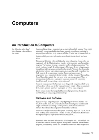 Computers ? 1
Computers
An Introduction to Computers
Qn: Why does a bee hum?
Ans: Because it doesn't know
the words!
One way of describing a computer is as an electric box which humms. This, whilst
technically correct, can lead to significant amounts of confusion, particularly
amongst those who then try to program a fridge. A better way is to describe it as:
A device which processes information according to instructions it has been
given.
This general definition rules out fridges but is not exhaustive. However for our
purposes it will do. The instructions you give to the computer are often called a
program. The business of using a computer is often called programming. This
is not what most people do with computers. Most users do not write programs,
instead they talk to programs written by other people. We must therefore make
a distinction between users and programmers. A user has a job which he or she
finds easier to do on a computer running the appropriate program. A
programmer has a masochistic desire to tinker with the innards of the machine.
One of the golden rules is that you never write your own program if there is
already one available, i.e. a keen desire to process words with a computer
should not result in you writing a word processor!
However, because you will often want to do things with computers which have
not been done before, and further because there are people willing to pay you to
do it, we are going to learn how to program as well as use a computer.
Before we can look at the fun packed business of programming though it is
worth looking at some computer terminology:
Hardware and Software
If you ever buy a computer you are not just getting a box which humms. The
box, to be useful, must also have sufficient built in intelligence to understand
simple commands to do things. At this point we must draw a distinction
between the software of a computer system and the hardware.
Hardware is the physical side of the system. Essentially if you can kick it, and it
stops working when immersed in a bucket of water, it is hardware. Hardware is
the impressive pile of lights and switches in the corner....
Software is what makes the machine tick. If a computer has a soul it keeps it in
its software. Software uses the physical ability of the hardware, which can run
programs, do something useful. It is called software because it has no physical
 