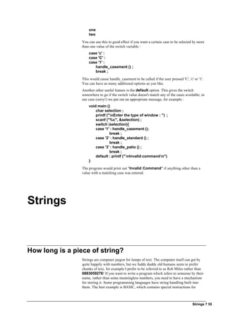 Strings ? 55
one
two
You can use this to good effect if you want a certain case to be selected by more
than one value of the switch variable :
case 'c' :
case 'C' :
case '1' :
handle_casement () ;
break ;
This would cause handle_casement to be called if the user pressed 'C', 'c' or '1'.
You can have as many additional options as you like.
Another other useful feature is the default option. This gives the switch
somewhere to go if the switch value doesn't match any of the cases available; in
our case (sorry!) we put out an appropriate message, for example :
void main ()
char selection ;
printf ("nEnter the type of window : ") ;
scanf ("%c", &selection) ;
switch (selection){
case '1' : handle_casement ();
break ;
case '2' : handle_standard () ;
break ;
case '3' : handle_patio () ;
break ;
default : printf ("nInvalid commandn")
}
The program would print out "Invalid Command" if anything other than a
value with a matching case was entered.
Strings
How long is a piece of string?
Strings are computer jargon for lumps of text. The computer itself can get by
quite happily with numbers, but we fuddy duddy old humans seem to prefer
chunks of text, for example I prefer to be referred to as Rob Miles rather than
0883059276! If you want to write a program which refers to someone by their
name, rather than some meaningless numbers, you need to have a mechanism
for storing it. Some programming languages have string handling built into
them. The best example is BASIC, which contains special instructions for
 