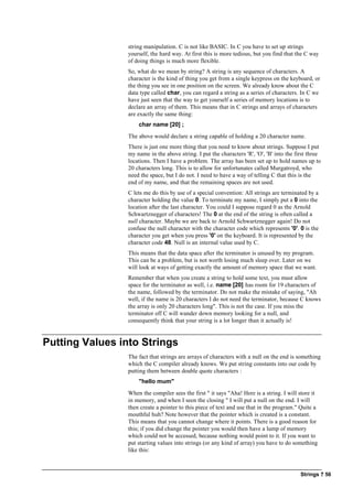 Strings ? 56
string manipulation. C is not like BASIC. In C you have to set up strings
yourself, the hard way. At first this is more tedious, but you find that the C way
of doing things is much more flexible.
So, what do we mean by string? A string is any sequence of characters. A
character is the kind of thing you get from a single keypress on the keyboard, or
the thing you see in one position on the screen. We already know about the C
data type called char, you can regard a string as a series of characters. In C we
have just seen that the way to get yourself a series of memory locations is to
declare an array of them. This means that in C strings and arrays of characters
are exactly the same thing:
char name [20] ;
The above would declare a string capable of holding a 20 character name.
There is just one more thing that you need to know about strings. Suppose I put
my name in the above string. I put the characters 'R', 'O', 'B' into the first three
locations. Then I have a problem. The array has been set up to hold names up to
20 characters long. This is to allow for unfortunates called Murgatroyd, who
need the space, but I do not. I need to have a way of telling C that this is the
end of my name, and that the remaining spaces are not used.
C lets me do this by use of a special convention: All strings are terminated by a
character holding the value 0. To terminate my name, I simply put a 0 into the
location after the last character. You could I suppose regard 0 as the Arnold
Schwartznegger of characters! The 0 at the end of the string is often called a
null character. Maybe we are back to Arnold Schwartznegger again! Do not
confuse the null character with the character code which represents '0'. 0 is the
character you get when you press '0' on the keyboard. It is represented by the
character code 48. Null is an internal value used by C.
This means that the data space after the terminator is unused by my program.
This can be a problem, but is not worth losing much sleep over. Later on we
will look at ways of getting exactly the amount of memory space that we want.
Remember that when you create a string to hold some text, you must allow
space for the terminator as well, i.e. name [20] has room for 19 characters of
the name, followed by the terminator. Do not make the mistake of saying, "Ah
well, if the name is 20 characters I do not need the terminator, because C knows
the array is only 20 characters long". This is not the case. If you miss the
terminator off C will wander down memory looking for a null, and
consequently think that your string is a lot longer than it actually is!
Putting Values into Strings
The fact that strings are arrays of characters with a null on the end is something
which the C compiler already knows. We put string constants into our code by
putting them between double quote characters :
"hello mum"
When the compiler sees the first " it says "Aha! Here is a string. I will store it
in memory, and when I seen the closing " I will put a null on the end. I will
then create a pointer to this piece of text and use that in the program." Quite a
mouthful huh? Note however that the pointer which is created is a constant.
This means that you cannot change where it points. There is a good reason for
this; if you did change the pointer you would then have a lump of memory
which could not be accessed, because nothing would point to it. If you want to
put starting values into strings (or any kind of array) you have to do something
like this:
 