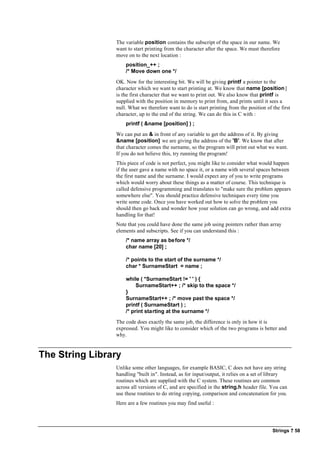 Strings ? 58
The variable position contains the subscript of the space in our name. We
want to start printing from the character after the space. We must therefore
move on to the next location :
position_++ ;
/* Move down one */
OK. Now for the interesting bit. We will be giving printf a pointer to the
character which we want to start printing at. We know that name [position]
is the first character that we want to print out. We also know that printf is
supplied with the position in memory to print from, and prints until it sees a
null. What we therefore want to do is start printing from the position of the first
character, up to the end of the string. We can do this in C with :
printf ( &name [position] ) ;
We can put an & in front of any variable to get the address of it. By giving
&name [position] we are giving the address of the 'B'. We know that after
that character comes the surname, so the program will print out what we want.
If you do not believe this, try running the program!
This piece of code is not perfect, you might like to consider what would happen
if the user gave a name with no space it, or a name with several spaces between
the first name and the surname. I would expect any of you to write programs
which would worry about these things as a matter of course. This technique is
called defensive programming and translates to "make sure the problem appears
somewhere else". You should practice defensive techniques every time you
write some code. Once you have worked out how to solve the problem you
should then go back and wonder how your solution can go wrong, and add extra
handling for that!
Note that you could have done the same job using pointers rather than array
elements and subscripts. See if you can understand this :
/* name array as before */
char name [20] ;
/* points to the start of the surname */
char * SurnameStart = name ;
while ( *SurnameStart != ' ' ) {
SurnameStart++ ; /* skip to the space */
}
SurnameStart++ ; /* move past the space */
printf ( SurnameStart ) ;
/* print starting at the surname */
The code does exactly the same job, the difference is only in how it is
expressed. You might like to consider which of the two programs is better and
why.
The String Library
Unlike some other languages, for example BASIC, C does not have any string
handling "built in". Instead, as for input/output, it relies on a set of library
routines which are supplied with the C system. These routines are common
across all versions of C, and are specified in the string.h header file. You can
use these routines to do string copying, comparison and concatenation for you.
Here are a few routines you may find useful :
 