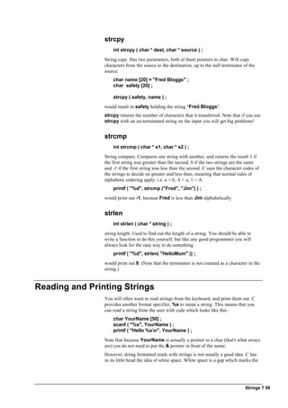 Strings ? 59
strcpy
int strcpy ( char * dest, char * source ) ;
String copy. Has two parameters, both of them pointers to char. Will copy
characters from the source to the destination, up to the null terminator of the
source:
char name [20] = "Fred Bloggs" ;
char safety [20] ;
strcpy ( safety, name ) ;
would result in safety holding the string "Fred Bloggs".
strcpy returns the number of characters that it transferred. Note that if you use
strcpy with an un-terminated string on the input you will get big problems!
strcmp
int strcmp ( char * s1, char * s2 ) ;
String compare. Compares one string with another, and returns the result 1 if
the first string was greater than the second, 0 if the two strings are the same
and -1 if the first string was less than the second. C uses the character codes of
the strings to decide on greater and less than, meaning that normal rules of
alphabetic ordering apply; i.e. a < b, A < a, 1 < A.
printf ( "%d", strcmp ("Fred", "Jim") ) ;
would print out -1, because Fred is less than Jim alphabetically.
strlen
int strlen ( char * string ) ;
string length. Used to find out the length of a string. You should be able to
write a function to do this yourself, but like any good programmer you will
always look for the easy way to do something.
printf ( "%d", strlen( "HelloMum" )) ;
would print out 8. (Note that the terminator is not counted as a character in the
string.)
Reading and Printing Strings
You will often want to read strings from the keyboard, and print them out. C
provides another format specifier, %s to mean a string. This means that you
can read a string from the user with code which looks like this :
char YourName [50] ;
scanf ( "%s", YourName ) ;
printf ( "Hello %sn", YourName ) ;
Note that because YourName is actually a pointer to a char (that's what arrays
are) you do not need to put the & pointer in front of the name.
However, doing formatted reads with strings is not usually a good idea. C has
in its little head the idea of white space. White space is a gap which marks the
 
