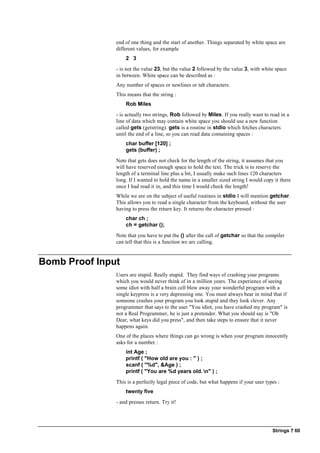 Strings ? 60
end of one thing and the start of another. Things separated by white space are
different values, for example
2 3
- is not the value 23, but the value 2 followed by the value 3, with white space
in between. White space can be described as :
Any number of spaces or newlines or tab characters.
This means that the string :
Rob Miles
- is actually two strings, Rob followed by Miles. If you really want to read in a
line of data which may contain white space you should use a new function
called gets (getstring). gets is a routine in stdio which fetches characters
until the end of a line, so you can read data containing spaces :
char buffer [120] ;
gets (buffer) ;
Note that gets does not check for the length of the string, it assumes that you
will have reserved enough space to hold the text. The trick is to reserve the
length of a terminal line plus a bit, I usually make such lines 120 characters
long. If I wanted to hold the name in a smaller sized string I would copy it there
once I had read it in, and this time I would check the length!
While we are on the subject of useful routines in stdio I will mention getchar.
This allows you to read a single character from the keyboard, without the user
having to press the return key. It returns the character pressed :
char ch ;
ch = getchar ();
Note that you have to put the () after the call of getchar so that the compiler
can tell that this is a function we are calling.
Bomb Proof Input
Users are stupid. Really stupid. They find ways of crashing your programs
which you would never think of in a million years. The experience of seeing
some idiot with half a brain cell blow away your wonderful program with a
single keypress is a very depressing one. You must always bear in mind that if
someone crashes your program you look stupid and they look clever. Any
programmer that says to the user "You idiot, you have crashed my program" is
not a Real Programmer, he is just a pretender. What you should say is "Oh
Dear, what keys did you press", and then take steps to ensure that it never
happens again.
One of the places where things can go wrong is when your program innocently
asks for a number :
int Age ;
printf ( "How old are you : " ) ;
scanf ( "%d", &Age ) ;
printf ( "You are %d years old. n" ) ;
This is a perfectly legal piece of code, but what happens if your user types :
twenty five
- and presses return. Try it!
 