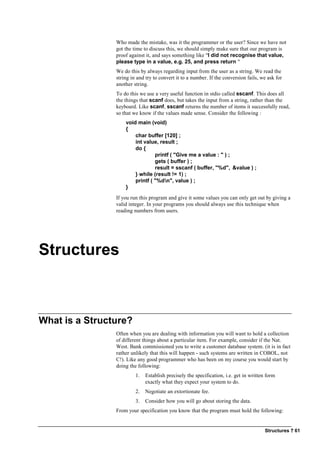 Structures ? 61
Who made the mistake, was it the programmer or the user? Since we have not
got the time to discuss this, we should simply make sure that our program is
proof against it, and says something like "I did not recognise that value,
please type in a value, e.g. 25, and press return "
We do this by always regarding input from the user as a string. We read the
string in and try to convert it to a number. If the conversion fails, we ask for
another string.
To do this we use a very useful function in stdio called sscanf. This does all
the things that scanf does, but takes the input from a string, rather than the
keyboard. Like scanf, sscanf returns the number of items it successfully read,
so that we know if the values made sense. Consider the following :
void main (void)
{
char buffer [120] ;
int value, result ;
do {
printf ( "Give me a value : " ) ;
gets ( buffer ) ;
result = sscanf ( buffer, "%d", &value ) ;
} while (result != 1) ;
printf ( "%dn", value ) ;
}
If you run this program and give it some values you can only get out by giving a
valid integer. In your programs you should always use this technique when
reading numbers from users.
Structures
What is a Structure?
Often when you are dealing with information you will want to hold a collection
of different things about a particular item. For example, consider if the Nat.
West. Bank commissioned you to write a customer database system. (it is in fact
rather unlikely that this will happen - such systems are written in COBOL, not
C!). Like any good programmer who has been on my course you would start by
doing the following:
1. Establish precisely the specification, i.e. get in written form
exactly what they expect your system to do.
2. Negotiate an extortionate fee.
3. Consider how you will go about storing the data.
From your specification you know that the program must hold the following:
 