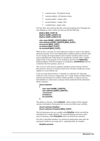 Structures ? 62
? customer name - 30 character string
? customer address - 60 character string
? account number - integer value
? account balance - integer value
? overdraft limit - integer value
The Nat. West. have told you that they will only be putting up to 50 people into
your database so, after a while you come up with the following:
#define MAX_CUST 50
#define NAME_LENGTH 30
#define ADDR_LENGTH 60
char name [NAME_LENGTH] [MAX_CUST] ;
char address [ADDR_LENGTH] [MAX_CUST] ;
int account [MAX_CUST] ;
int balance [MAX_CUST] ;
int overdraft [MAX_CUST] ;
What we have is an array for each single piece of data we want to store about a
particular customer. If we were talking about a database (which is actually what
we are writing), the lump of data for each customer would be called a record
and an individual part of that lump, for example the overdraft value, would be
called a field. In our program we are working on the basis that balance[1]
holds the balance of the first customer in our database, overdraft [1] holds the
overdraft of the first customer, and so on.
This is all very well, and you could get a database system working with this
data structure. However it would me much nicer to be able to lump your record
together in a more definite way.
C lets you create data structures. A structure is a collection of C data types
which you want to treat as a single entity. In C a lump of data would be called a
structure and each part of it would be called a member. To help us with our
bank database we could create a structure which could hold all the information
about a customer :
struct customer
{
char name [NAME_LENGTH] ;
char address [ADDR_LENGTH] ;
int account ;
int balance ;
int overdraft ;
} ;
This defines a structure, called customer, which contains all the required
customer information. Having done this we can now define some variables :
struct customer OnlyOne ;
struct customer EveryOne [MAX_CUST] ;
The first declaration sets up a variable called OnlyOne, which can hold the
information for a single customer. The second declaration sets up an entire
array of customers, called EveryOne which can hold all the customers.
We refer to individual members of a structure by putting their name after the
structured variable we are using with a . separating them, for example :
OnlyOne.account
 