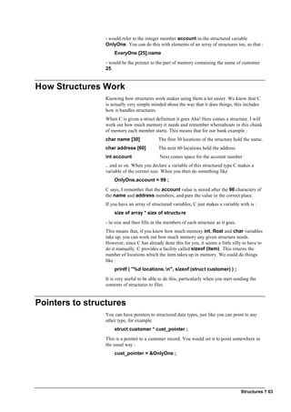 Structures ? 63
- would refer to the integer member account in the structured variable
OnlyOne. You can do this with elements of an array of structures too, so that :
EveryOne [25].name
- would be the pointer to the part of memory containing the name of customer
25.
How Structures Work
Knowing how structures work makes using them a lot easier. We know that C
is actually very simple minded about the way that it does things, this includes
how it handles structures.
When C is given a struct definition it goes Aha! Here comes a structure. I will
work out how much memory it needs and remember whereabouts in this chunk
of memory each member starts. This means that for our bank example :
char name [30] The first 30 locations of the structure hold the name.
char address [60] The next 60 locations hold the address.
int account Next comes space for the account number
.. and so on. When you declare a variable of this structured type C makes a
variable of the correct size. When you then do something like
OnlyOne.account = 99 ;
C says, I remember that the account value is stored after the 90 characters of
the name and address members, and puts the value in the correct place.
If you have an array of structured variables, C just makes a variable with is :
size of array * size of structure
- in size and then fills in the members of each structure as it goes.
This means that, if you know how much memory int, float and char variables
take up, you can work out how much memory any given structure needs.
However, since C has already done this for you, it seems a little silly to have to
do it manually. C provides a facility called sizeof (item). This returns the
number of locations which the item takes up in memory. We could do things
like :
printf ( "%d locations.n", sizeof (struct customer) ) ;
It is very useful to be able to do this, particularly when you start sending the
contents of structures to files.
Pointers to structures
You can have pointers to structured data types, just like you can point to any
other type, for example
struct customer * cust_pointer ;
This is a pointer to a customer record. You would set it to point somewhere in
the usual way :
cust_pointer = &OnlyOne ;
 