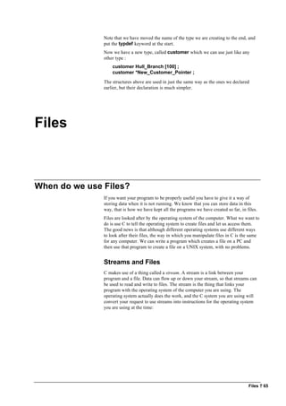 Files ? 65
Note that we have moved the name of the type we are creating to the end, and
put the typdef keyword at the start.
Now we have a new type, called customer which we can use just like any
other type :
customer Hull_Branch [100] ;
customer *New_Customer_Pointer ;
The structures above are used in just the same way as the ones we declared
earlier, but their declaration is much simpler.
Files
When do we use Files?
If you want your program to be properly useful you have to give it a way of
storing data when it is not running. We know that you can store data in this
way, that is how we have kept all the programs we have created so far, in files.
Files are looked after by the operating system of the computer. What we want to
do is use C to tell the operating system to create files and let us access them.
The good news is that although different operating systems use different ways
to look after their files, the way in which you manipulate files in C is the same
for any computer. We can write a program which creates a file on a PC and
then use that program to create a file on a UNIX system, with no problems.
Streams and Files
C makes use of a thing called a stream. A stream is a link between your
program and a file. Data can flow up or down your stream, so that streams can
be used to read and write to files. The stream is the thing that links your
program with the operating system of the computer you are using. The
operating system actually does the work, and the C system you are using will
convert your request to use streams into instructions for the operating system
you are using at the time:
 