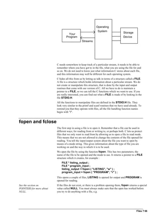 Files ? 66
Your
Program
Operating
System
Storage
Device
Streams
C needs somewhere to keep track of a particular stream, it needs to be able to
remember where you have got to in the file, what you are using the file for and
so on. We do not need to know just what information C stores about each file,
and this information may well be different for each operating system.
C hides all this from us by letting us talk in terms of a structure called a FILE.
A file is a structure which holds information about a particular stream. We do
not create or manipulate this structure, that is done by the input and output
routines that come with our version of C. All we have to do is maintain a
pointer to a FILE, so we can tell the C functions which we want to use. If you
are really interested, you can find out what a FILE is made of by looking in the
file STDIO.H.
All the functions to manipulate files are defined in the STDIO.H file. They
look very similar to the printf and scanf routines that we have used already. To
remind you that they operate with files, all the file handling function names
begin with "f".
fopen and fclose
The first step in using a file is to open it. Remember that a file can be used in
different ways; for reading from or writing to, or perhaps both. C lets us protect
files that we only want to read from by allowing us to open a file in read mode.
This means that we are not allowed to change the contents of the file opened for
reading. You tell the input/output system about the file you want to open by
means of a mode string. This gives information about the type of file you are
working on and the way in which it is to be used.
We open the file by using the function fopen. This has two parameters; the
name of the file to be opened and the mode to use. It returns a pointer to a FILE
structure which it creates, for example :
FILE * listing_output ;
FILE * program_input ;
listing_output = fopen ( "LISTING", "w" ) ;
program_input = fopen ( "PROGRAM", "r" ) ;
This opens a couple of files, LISTING is opened for output and PROGRAM is
opened for reading.
See the section on
POINTERS for more about
NULL.
If the files do not exist, or there is a problem opening them, fopen returns a special
value called NULL. You must always make sure that the open has worked before
you try to do anything with a file, e.g.
 