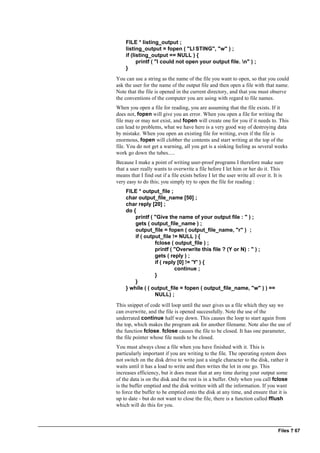 Files ? 67
FILE * listing_output ;
listing_output = fopen ( "LI STING", "w" ) ;
if (listing_output == NULL ) {
printf ( "I could not open your output file. n" ) ;
}
You can use a string as the name of the file you want to open, so that you could
ask the user for the name of the output file and then open a file with that name.
Note that the file is opened in the current directory, and that you must observe
the conventions of the computer you are using with regard to file names.
When you open a file for reading, you are assuming that the file exists. If it
does not, fopen will give you an error. When you open a file for writing the
file may or may not exist, and fopen will create one for you if it needs to. This
can lead to problems, what we have here is a very good way of destroying data
by mistake. When you open an existing file for writing, even if the file is
enormous, fopen will clobber the contents and start writing at the top of the
file. You do not get a warning, all you get is a sinking feeling as several weeks
work go down the tubes.....
Because I make a point of writing user-proof programs I therefore make sure
that a user really wants to overwrite a file before I let him or her do it. This
means that I find out if a file exists before I let the user write all over it. It is
very easy to do this; you simply try to open the file for reading :
FILE * output_file ;
char output_file_name [50] ;
char reply [20] ;
do {
printf ( "Give the name of your output file : " ) ;
gets ( output_file_name ) ;
output_file = fopen ( output_file_name, "r" ) ;
if ( output_file != NULL ) {
fclose ( output_file ) ;
printf ( "Overwrite this file ? (Y or N) : " ) ;
gets ( reply ) ;
if ( reply [0] != 'Y' ) {
continue ;
}
}
} while ( ( output_file = fopen ( output_file_name, "w" ) ) ==
NULL) ;
This snippet of code will loop until the user gives us a file which they say we
can overwrite, and the file is opened successfully. Note the use of the
underrated continue half way down. This causes the loop to start again from
the top, which makes the program ask for another filename. Note also the use of
the function fclose. fclose causes the file to be closed. It has one parameter,
the file pointer whose file needs to be closed.
You must always close a file when you have finished with it. This is
particularly important if you are writing to the file. The operating system does
not switch on the disk drive to write just a single character to the disk, rather it
waits until it has a load to write and then writes the lot in one go. This
increases efficiency, but it does mean that at any time during your output some
of the data is on the disk and the rest is in a buffer. Only when you call fclose
is the buffer emptied and the disk written with all the information. If you want
to force the buffer to be emptied onto the disk at any time, and ensure that it is
up to date - but do not want to close the file, there is a function called fflush
which will do this for you.
 