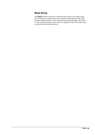 Files ? 68
Mode String
The fopen function is told how to open the file by means of the mode string.
The file opened is marked with the mode which is being used, and then other
file input-output functions look at the mode before doing anything. This is how
C stops you from writing to a file which was opened for input. The mode string
can contain the following characters.
 