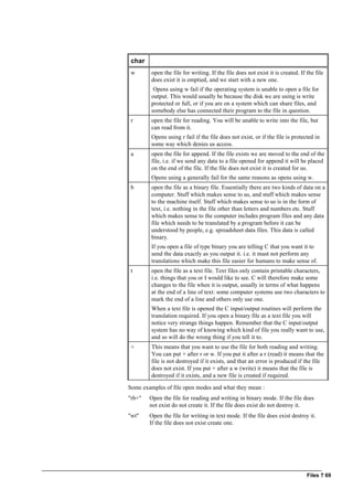 Files ? 69
char
w open the file for writing. If the file does not exist it is created. If the file
does exist it is emptied, and we start with a new one.
Opens using w fail if the operating system is unable to open a file for
output. This would usually be because the disk we are using is write
protected or full, or if you are on a system which can share files, and
somebody else has connected their program to the file in question.
r open the file for reading. You will be unable to write into the file, but
can read from it.
Opens using r fail if the file does not exist, or if the file is protected in
some way which denies us access.
a open the file for append. If the file exists we are moved to the end of the
file, i.e. if we send any data to a file opened for append it will be placed
on the end of the file. If the file does not exist it is created for us.
Opens using a generally fail for the same reasons as opens using w.
b open the file as a binary file. Essentially there are two kinds of data on a
computer. Stuff which makes sense to us, and stuff which makes sense
to the machine itself. Stuff which makes sense to us is in the form of
text, i.e. nothing in the file other than letters and numbers etc. Stuff
which makes sense to the computer includes program files and any data
file which needs to be translated by a program before it can be
understood by people, e.g. spreadsheet data files. This data is called
binary.
If you open a file of type binary you are telling C that you want it to
send the data exactly as you output it. i.e. it must not perform any
translations which make this file easier for humans to make sense of.
t open the file as a text file. Text files only contain printable characters,
i.e. things that you or I would like to see. C will therefore make some
changes to the file when it is output, usually in terms of what happens
at the end of a line of text: some computer systems use two characters to
mark the end of a line and others only use one.
When a text file is opened the C input/output routines will perform the
translation required. If you open a binary file as a text file you will
notice very strange things happen. Remember that the C input/output
system has no way of knowing which kind of file you really want to use,
and so will do the wrong thing if you tell it to.
+ This means that you want to use the file for both reading and writing.
You can put + after r or w. If you put it after a r (read) it means that the
file is not destroyed if it exists, and that an error is produced if the file
does not exist. If you put + after a w (write) it means that the file is
destroyed if it exists, and a new file is created if required.
Some examples of file open modes and what they mean :
"rb+" Open the file for reading and writing in binary mode. If the file does
not exist do not create it. If the file does exist do not destroy it.
"wt" Open the file for writing in text mode. If the file does exist destroy it.
If the file does not exist create one.
 