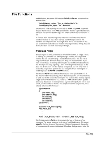 Files ? 70
File Functions
As I said above, we can use the functions fprintf and fscanf to communicate
with our files :
fprintf ( listing_output, "This is a listing file n" ) ;
fscanf ( program_input, "%d", &counter ) ;
The functions work in exactly the same way as scanf and printf, except that
they use the file linked to the FILE pointer rather than the keyboard and screen.
There are file versions of all the input and output functions we have covered so
far.
In addition there are some very useful functions which let us save and load
chunks of memory in files. These are very useful when you come to put
structures and arrays into files. You might think that to save an array to disk
you have to write each individual element out using some kind of loop. You can
do this, but there is a much easier way of doing it.
fread and fwrite
You can regard an array, or an array of structured variables, as simply a block
of memory of a particular size. The input/output routines provide you with
routines that you can call to drop a chunk of memory onto a disk file with a
single function call. However, there is one thing you must remember. If you
want to store blocks of memory in this way the file must be opened as a binary
file. What you are doing is putting a piece of the program memory out on the
disk. You do not know how this memory is organised, and will never want to
look at this, so you must open the file as a binary file. If you want to print or
read text you use the fprintf or scanf functions.
The function fwrite sends a block of memory out to the specified file. To do
this it needs to know three things; where the memory starts, how much memory
to send, and the file to send the memory to. The location of the memory is just a
simple pointer, the destination is a pointer to a FILE which has been opened
previously, the amount of memory to send is given in two parts, the size of each
chunk, and the number of chunks. This might seem rather long winded, but is
actually rather sensible. Consider :
typedef struct
{
char name [30] ;
char address [60] ;
int account ;
int balance ;
int overdraft ;
} customer ;
customer Hull_Branch [100] ;
FILE * Hull_File ;
.
.
.
fwrite ( Hull_Branch, sizeof ( customer ), 100, Hull_File ) ;
The first parameter to fwrite is the pointer to the base of the array of our
customers. The second parameter is the size of each block to save. We can use
sizeof to find out the size of the structure. The third parameter is the number
of customer records to store, in this case 100 and the final parameter is the file
 