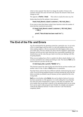 Files ? 71
which we have opened. Note that if we change the number of items in the
customer structure this code will still work, because the amount of data saved
changes as well.
The opposite of fwrite is fread. This works in exactly the same way, but
fetches data from the file and puts it into memory:
fread ( Hull_Branch, sizeof ( customer ), 100, Hull_Data ) ;
If you want to check that things worked, these functions return the number of
items that they transferred successfully :
if ( fread ( Hull_Branch, sizeof ( customer ), 100, Hull_Data )
< 100 ) {
printf ( "Not all data has been read! nn" ) ;
}
The End of the File and Errors
Any file maintained by the operating system has a particular size. As you write
a file it is made bigger until you close it, so the only problems that you have
when sending output to a file are concerned with what happens when you run
out of disk space. We have already seen above that the standard C input/output
functions can tell you how many items they have successfully transferred; you
should always use the value they give back to test that your dealings with files
are going properly.
When you are reading from a file it is useful to be able to check whether or not
you have reached the end, without just failing to read. The function feof can be
used to find out if you have hit the end :
if ( feof (input_file ) ) printf ( "BANG! n" ) ;
This function returns the value 0 if the end of the file has not been reached, and
another value if it has. It takes a FILE pointer as a parameter.
Note that binary and text files have different methods of determining the end of
a file. If you are having problems because you keep reaching the end of the file
before you think you should it may be because you have opened the file in the
wrong mode.
feof has a twin brother called ferror who can be called to find out if an error
has been caused due to a file operation. It is worth calling this if you find that
less items have been transferred by a read or a write than you expected. The
error number that you get back is specific to the operating system you are using
but it can be used to make program more friendly, for example your program
could tell the difference between "no disk in the drive" and "the disk has
completely failed".
 