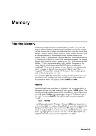 Memory ? 72
Memory
Fetching Memory
Sometimes you will come across situations where you do not know when the
program runs exactly how much memory your program will need, for example
you may want the user to tell you how many items he or she wants to store, and
then get a chunk of memory just the right size. This is the most efficient way of
writing your programs, it means that you do not use more resources than
required. When a C program runs, a number of services are made available to it
by the system it is running on. One of these is a memory manager. The memory
manager looks after what memory is used by who. On a single user system, like
the IBM PC, this is a very simple affair, either you have the memory or the
system does. On a multi-user system, like UNIX, things are a lot more
complicated. You however do not need to worry about this, you simply ask the
memory manager for a chunk of memory and it will give you it if there is
enough left. When you have finished with the memory it is nice if you give it
back, so that other programs can use it.
The include file alloc.h contains all the memory allocation routines. You can
find out how much memory is left, the size of the biggest block available and
things like that. We are only going to use two, malloc and free.
malloc
This function will try to get a chunk of memory for you. It returns a pointer to
the memory it found, if it could get some. If not it returns a NULL pointer. You
must always check to make sure that malloc worked before you use the memory
you think you got! malloc has one parameter, the size of the block of memory
you want. You can use sizeof to find out how much memory you need, for
example :
sizeof ( int ) * 99
- would be enough space for 99 integers. Because malloc returns a pointer to
an item of type void you must use the cast facility to make this compatible with
the type you really want; i.e. if you want to store 99 integers you will have a
pointer to integers which you want to make point at the block of memory which
malloc is going to get for you. The cast will make sure that the compiler does
not produce an error when it sees the assignment, for example :
 