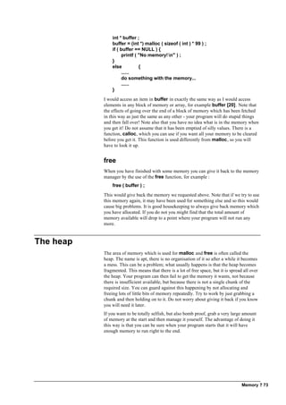 Memory ? 73
int * buffer ;
buffer = (int *) malloc ( sizeof ( int ) * 99 ) ;
if ( buffer == NULL ) {
printf ( "No memory!n" ) ;
}
else {
......
do something with the memory...
......
}
I would access an item in buffer in exactly the same way as I would access
elements in any block of memory or array, for example buffer [20]. Note that
the effects of going over the end of a block of memory which has been fetched
in this way as just the same as any other - your program will do stupid things
and then fall over! Note also that you have no idea what is in the memory when
you get it! Do not assume that it has been emptied of silly values. There is a
function, calloc, which you can use if you want all your memory to be cleared
before you get it. This function is used differently from malloc, so you will
have to look it up.
free
When you have finished with some memory you can give it back to the memory
manager by the use of the free function, for example :
free ( buffer ) ;
This would give back the memory we requested above. Note that if we try to use
this memory again, it may have been used for something else and so this would
cause big problems. It is good housekeeping to always give back memory which
you have allocated. If you do not you might find that the total amount of
memory available will drop to a point where your program will not run any
more.
The heap
The area of memory which is used for malloc and free is often called the
heap. The name is apt, there is no organisation of it so after a while it becomes
a mess. This can be a problem; what usually happens is that the heap becomes
fragmented. This means that there is a lot of free space, but it is spread all over
the heap. Your program can then fail to get the memory it wants, not because
there is insufficient available, but because there is not a single chunk of the
required size. You can guard against this happening by not allocating and
freeing lots of little bits of memory repeatedly. Try to work by just grabbing a
chunk and then holding on to it. Do not worry about giving it back if you know
you will need it later.
If you want to be totally selfish, but also bomb proof, grab a very large amount
of memory at the start and then manage it yourself. The advantage of doing it
this way is that you can be sure when your program starts that it will have
enough memory to run right to the end.
 