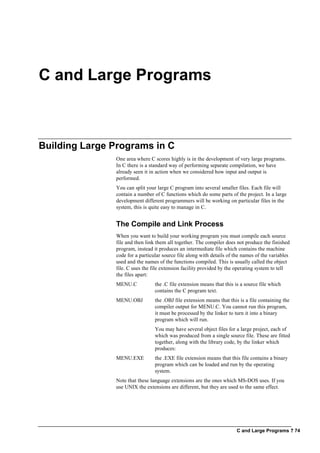 C and Large Programs ? 74
C and Large Programs
Building Large Programs in C
One area where C scores highly is in the development of very large programs.
In C there is a standard way of performing separate compilation, we have
already seen it in action when we considered how input and output is
performed.
You can split your large C program into several smaller files. Each file will
contain a number of C functions which do some parts of the project. In a large
development different programmers will be working on particular files in the
system, this is quite easy to manage in C.
The Compile and Link Process
When you want to build your working program you must compile each source
file and then link them all together. The compiler does not produce the finished
program, instead it produces an intermediate file which contains the machine
code for a particular source file along with details of the names of the variables
used and the names of the functions compiled. This is usually called the object
file. C uses the file extension facility provided by the operating system to tell
the files apart:
MENU.C the .C file extension means that this is a source file which
contains the C program text.
MENU.OBJ the .OBJ file extension means that this is a file containing the
compiler output for MENU.C. You cannot run this program,
it must be processed by the linker to turn it into a binary
program which will run.
You may have several object files for a large project, each of
which was produced from a single source file. These are fitted
together, along with the library code, by the linker which
produces:
MENU.EXE the .EXE file extension means that this file contains a binary
program which can be loaded and run by the operating
system.
Note that these language extensions are the ones which MS-DOS uses. If you
use UNIX the extensions are different, but they are used to the same effect.
 
