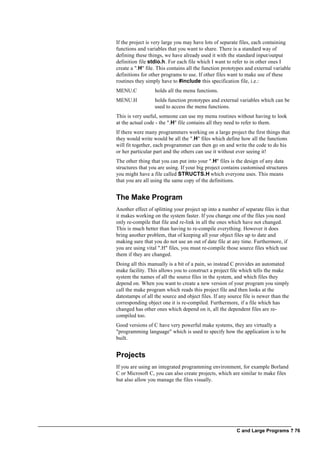 C and Large Programs ? 76
If the project is very large you may have lots of separate files, each containing
functions and variables that you want to share. There is a standard way of
defining these things, we have already used it with the standard input/output
definition file stdio.h. For each file which I want to refer to in other ones I
create a ".H" file. This contains all the function prototypes and external variable
definitions for other programs to use. If other files want to make use of these
routines they simply have to #include this specification file, i.e.:
MENU.C holds all the menu functions.
MENU.H holds function prototypes and external variables which can be
used to access the menu functions.
This is very useful, someone can use my menu routines without having to look
at the actual code - the ".H" file contains all they need to refer to them.
If there were many programmers working on a large project the first things that
they would write would be all the ".H" files which define how all the functions
will fit together, each programmer can then go on and write the code to do his
or her particular part and the others can use it without ever seeing it!
The other thing that you can put into your ".H" files is the design of any data
structures that you are using. If your big project contains customised structures
you might have a file called STRUCTS.H which everyone uses. This means
that you are all using the same copy of the definitions.
The Make Program
Another effect of splitting your project up into a number of separate files is that
it makes working on the system faster. If you change one of the files you need
only re-compile that file and re-link in all the ones which have not changed.
This is much better than having to re-compile everything. However it does
bring another problem, that of keeping all your object files up to date and
making sure that you do not use an out of date file at any time. Furthermore, if
you are using vital ".H" files, you must re-compile those source files which use
them if they are changed.
Doing all this manually is a bit of a pain, so instead C provides an automated
make facility. This allows you to construct a project file which tells the make
system the names of all the source files in the system, and which files they
depend on. When you want to create a new version of your program you simply
call the make program which reads this project file and then looks at the
datestamps of all the source and object files. If any source file is newer than the
corresponding object one it is re-compiled. Furthermore, if a file which has
changed has other ones which depend on it, all the dependent files are re-
compiled too.
Good versions of C have very powerful make systems, they are virtually a
"programming language" which is used to specify how the application is to be
built.
Projects
If you are using an integrated programming environment, for example Borland
C or Microsoft C, you can also create projects, which are similar to make files
but also allow you manage the files visually.
 