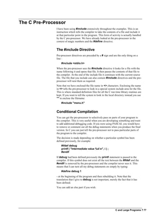 C and Large Programs ? 77
The C Pre-Processor
I have been using #include extensively throughout the examples. This is an
instruction which tells the compiler to take the contents of a file and include it
at that particular point in the program. This form of activity is actually handled
by the C pre-processor. We have already looked at the pre-processor in the
context of magic numbers and the #define directive.
The #include Directive
Pre-processor directives are preceded by a # sign and are the only thing on a
line :
#include <stdio.h>
When the pre-processor sees the #include directive it looks for a file with the
name following it and opens that file. It then passes the contents of that file to
the compiler. At the end of the include file it continues with the current source
file. The file that you include can also contain #include directives and the pre-
processor will nest them as required.
Note that we have enclosed the file name in <> characters. Enclosing the name
in <> tells the pre-processor to look in a special system include area for the file.
This is where standard definition files for all the C run time library routines are
kept. If you want to tell the system to look in the local directory instead you use
"" to enclose the filename:
#include "menu.h"
Conditional Compilation
You can get the pre-processor to selectively pass on parts of your program to
the compiler. This is very useful when you are developing something and want
to add additional debugging code. If you were using PASCAL you would have
to remove or comment out all the debug statements when you produce the final
version. In C you can just tell the pre-processor not to pass particular parts of
the program to the compiler.
The decision is made depending on whether a particular symbol has been
defined previously, for example:
#ifdef debug
printf ( "Intermediate value %d n", i ) ;
#endif
If debug had been defined previously the printf statement is passed to the
compiler. If this symbol does not exist all the text between the #ifdef and the
#endif is removed by the pre-processor and the compiler never sees it. This
means that I can turn all my debug statements on simply by typing:
#define debug 1
- at the beginning of the program and then rebuilding it. Note that the
translation that I give to debug is not important, merely the fact that it has
been defined.
You can add an else part if you wish:
 