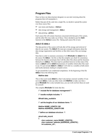 C and Large Programs ? 79
Program Files
Once we have our data structure designed, we can start worrying about the
programs that will manipulate it.
Rather than put all the code into a single file, we decide to spread the system
over three source files:
?? user menu and displays - menu.c
?? data storage and management - data.c
?? data printing - print.c
Each source file will contain functions concerned with that part of the system,
and the other files may make use of these. I have decided to put the main
function in the menu.c source file. Taking each source file in turn:
data.h & data.c
The data portion of the system will look after all the storage and retrieval of
data for our system. The data.h file must give enough information about the
data storage organisation and facilities so that other source files can manage
data.
Note that in order to maintain consistency I will #include the data.h file in
the source file data.c. I do this so that the compiler can check for consistency
between the function prototypes that I tell the other files about and the functions
themselves in data.c. This does lead to a problem however in that some of the
items in data.h will be extern declarations of variables which other files need
to use. If I just include data.h in data.c I will refer to a variable as both extern
and locally declared, leading to compiler errors.
To get around this I use conditional compilation. At the beginning of the file
data.c I have the following line:
#define data
This is then used inside data.h so that I only declare external variables if I am
not inside data.c. I also use other tricks with #define to make sure that a
given #include file is only included once, you can work out how these are used
for yourself.
The complete #include file looks like this:
/* include file for database management */
/* handle multiple includes */
#ifndef data_available
/* set the lengths of our database items */
#define NAME_LENGTH 100
#define ADDRESS_LENGTH 500
/* define our database structure */
struct sale_record
{
char customer_name [NAME_LENGTH] ;
char customer_address [ADDRESS_LENGTH] ;
int customer_ref ;
 