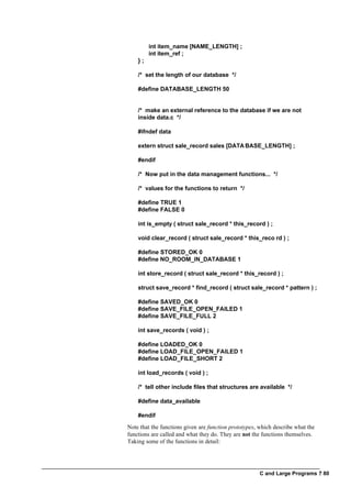 C and Large Programs ? 80
int item_name [NAME_LENGTH] ;
int item_ref ;
} ;
/* set the length of our database */
#define DATABASE_LENGTH 50
/* make an external reference to the database if we are not
inside data.c */
#ifndef data
extern struct sale_record sales [DATA BASE_LENGTH] ;
#endif
/* Now put in the data management functions... */
/* values for the functions to return */
#define TRUE 1
#define FALSE 0
int is_empty ( struct sale_record * this_record ) ;
void clear_record ( struct sale_record * this_reco rd ) ;
#define STORED_OK 0
#define NO_ROOM_IN_DATABASE 1
int store_record ( struct sale_record * this_record ) ;
struct save_record * find_record ( struct sale_record * pattern ) ;
#define SAVED_OK 0
#define SAVE_FILE_OPEN_FAILED 1
#define SAVE_FILE_FULL 2
int save_records ( void ) ;
#define LOADED_OK 0
#define LOAD_FILE_OPEN_FAILED 1
#define LOAD_FILE_SHORT 2
int load_records ( void ) ;
/* tell other include files that structures are available */
#define data_available
#endif
Note that the functions given are function prototypes, which describe what the
functions are called and what they do. They are not the functions themselves.
Taking some of the functions in detail:
 