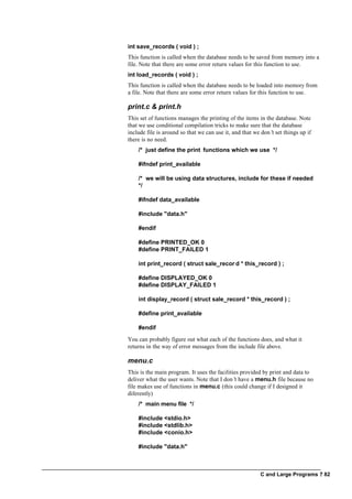 C and Large Programs ? 82
int save_records ( void ) ;
This function is called when the database needs to be saved from memory into a
file. Note that there are some error return values for this function to use.
int load_records ( void ) ;
This function is called when the database needs to be loaded into memory from
a file. Note that there are some error return values for this function to use.
print.c & print.h
This set of functions manages the printing of the items in the database. Note
that we use conditional compilation tricks to make sure that the database
include file is around so that we can use it, and that we don’t set things up if
there is no need.
/* just define the print functions which we use */
#ifndef print_available
/* we will be using data structures, include for these if needed
*/
#ifndef data_available
#include "data.h"
#endif
#define PRINTED_OK 0
#define PRINT_FAILED 1
int print_record ( struct sale_recor d * this_record ) ;
#define DISPLAYED_OK 0
#define DISPLAY_FAILED 1
int display_record ( struct sale_record * this_record ) ;
#define print_available
#endif
You can probably figure out what each of the functions does, and what it
returns in the way of error messages from the include file above.
menu.c
This is the main program. It uses the facilities provided by print and data to
deliver what the user wants. Note that I don’t have a menu.h file because no
file makes use of functions in menu.c (this could change if I designed it
diferently)
/* main menu file */
#include <stdio.h>
#include <stdlib.h>
#include <conio.h>
#include "data.h"
 
