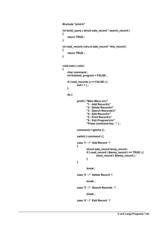 C and Large Programs ? 83
#include "print.h"
int build_query ( struct sale_record * search_record )
{
return TRUE ;
}
int read_record ( struct sale_record * this_record )
{
return TRUE ;
}
void main ( void )
{
char command ;
int finished_program = FALSE ;
if ( load_records () == FALSE ) {
exit ( 1 ) ;
}
do {
printf ( "Main Menu nn"
"1 : Add Recordn"
"2 : Delete Recordn"
"3 : Search Recordsn"
"4 : Edit Recordn"
"5 : Print Recordn"
"6 : Exit Programnn"
"Press command key : " ) ;
command = getche () ;
switch ( command ) {
case '1' : /* Add Record */
{
struct sale_record temp_record ;
if ( read_record ( &temp_record ) == TRUE ) {
store_record ( &temp_record ) ;
}
}
break ;
case '2' : /* Delete Record */
break ;
case '3' : /* Search Records */
break ;
case '4' : /* Edit Record */
 