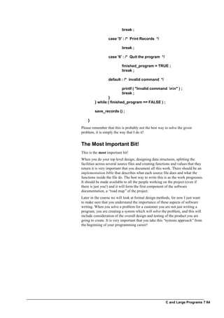 C and Large Programs ? 84
break ;
case '5' : /* Print Records */
break ;
case '6' : /* Quit the program */
finished_program = TRUE ;
break ;
default : /* invalid command */
printf ( "Invalid command nn" ) ;
break ;
}
} while ( finished_program == FALSE ) ;
save_records () ;
}
Please remember that this is probably not the best way to solve the given
problem, it is simply the way that I do it!
The Most Important Bit!
This is the most important bit!
When you do your top level design, designing data structures, splitting the
facilities across several source files and creating functions and values that they
return it is very important that you document all this work. There should be an
implementation bible that describes what each source file does and what the
functions inside the file do. The best way to write this is as the work progresses.
It should be made available to all the people working on the project (even if
there is just you!) and it will form the first component of the software
documentation, a “road map”of the project.
Later in the course we will look at formal design methods, for now I just want
to make sure that you understand the importance of these aspects of software
writing. When you solve a problem for a customer you are not just writing a
program, you are creating a system which will solve the problem, and this will
include consideration of the overall design and testing of the product you are
going to create. It is very important that you take this “systems approach”from
the beginning of your programming career!
 