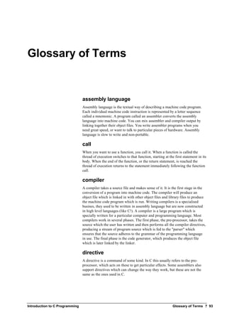 Introduction to C Programming Glossary of Terms ? 93
Glossary of Terms
assembly language
Assembly language is the textual way of describing a machine code program.
Each individual machine code instruction is represented by a letter sequence
called a mnemonic. A program called an assembler converts the assembly
language into machine code. You can mix assembler and compiler output by
linking together their object files. You write assembler programs when you
need great speed, or want to talk to particular pieces of hardware. Assembly
language is slow to write and non-portable.
call
When you want to use a function, you call it. When a function is called the
thread of execution switches to that function, starting at the first statement in its
body. When the end of the function, or the return statement, is reached the
thread of execution returns to the statement immediately following the function
call.
compiler
A compiler takes a source file and makes sense of it. It is the first stage in the
conversion of a program into machine code. The compiler will produce an
object file which is linked in with other object files and library files to produce
the machine code program which is run. Writing compilers is a specialised
busines, they used to be written in assembly language but are now constructed
in high level languages (like C!). A compiler is a large program which is
specially written for a particular computer and programming language. Most
compilers work in several phases. The first phase, the pre-processor, takes the
source which the user has written and then performs all the compiler directives,
producing a stream of program source which is fed to the "parser" which
ensures that the source adheres to the grammar of the programming language
in use. The final phase is the code generator, which produces the object file
which is later linked by the linker.
directive
A directive is a command of some kind. In C this usually refers to the pre-
processor, which acts on these to get particular effects. Some assemblers also
support directives which can change the way they work, but these are not the
same as the ones used in C.
 
