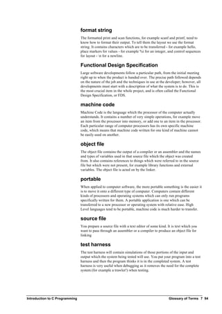 Introduction to C Programming Glossary of Terms ? 94
format string
The formatted print and scan functions, for example scanf and printf, need to
know how to format their output. To tell them the layout we use the format
string. It contains characters which are to be transferred - for example hello,
place markers for values - for example %i for an integer, and control sequences
for layout - n for a newline.
Functional Design Specification
Large software developments follow a particular path, from the initial meeting
right up to when the product is handed over. The precise path followed depends
on the nature of the job and the techniques in use at the developer; however, all
developments must start with a description of what the system is to do. This is
the most crucial item in the whole project, and is often called the Functional
Design Specification, or FDS.
machine code
Machine Code is the language which the processor of the computer actually
understands. It contains a number of very simple operations, for example move
an item from the processor into memory, or add one to an item in the processor.
Each particular range of computer processors has its own specific machine
code, which means that machine code written for one kind of machine cannot
be easily used on another.
object file
The object file contains the output of a compiler or an assembler and the names
and types of variables used in that source file which the object was created
from. It also contains references to things which were referred to in the source
file but which were not present, for example library functions and external
variables. The object file is acted on by the linker.
portable
When applied to computer software, the more portable something is the easier it
is to move it onto a different type of computer. Computers contain different
kinds of processors and operating systems which can only run programs
specifically written for them. A portable application is one which can be
transferred to a new processor or operating system with relative ease. High
Level languages tend to be portable, machine code is much harder to transfer.
source file
You prepare a source file with a text editor of some kind. It is text which you
want to pass through an assembler or a compiler to produce an object file for
linking
test harness
The test harness will contain simulations of those portions of the input and
output which the system being tested will use. You put your program into a test
harness and then the program thinks it is in the completed system. A test
harness is very useful when debugging as it removes the need for the complete
system (for example a trawler!) when testing.
 
