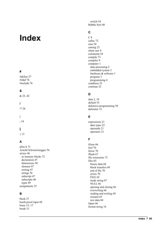 Index ? 95
Index
#
#define 27
#ifdef 76
#include 76
&
& 23, 42
/
/* 24
;
; 14
{
{ 13
A
alloc.h 71
Arnold Schwartznegger 56
arrays 46
as memory blocks 72
declaration 47
dimensions 50
element 47
sorting 47
strings 56
subscript 47
subscripts 46
types 49
assignments 35
B
block 27
bomb proof input 60
brace 13, 17
break 31
switch 54
Bubble Sort 48
C
C 8
calloc 72
case 54
casting 22
chain saw 8
comments 24
compile 73
compiler 9
computer 1
data processing 2
embedded system 3
hardware & software 1
program 3
programming 4
condition 25
continue 32
D
data 2, 18
default 55
defensive programming 58
delimiter 15
E
expressions 21
data types 22
operands 21
operators 21
F
fclose 66
feof 70
ferror 70
fflush 67
file extensions 73
files 65
binary data 68
block transfers 69
end of file 70
errors 70
FILE 65
mode string 67
NULL 66
opening and closing 66
overwriting 66
reading and writing 69
streams 65
text data 68
fopen 66
format string 16
 