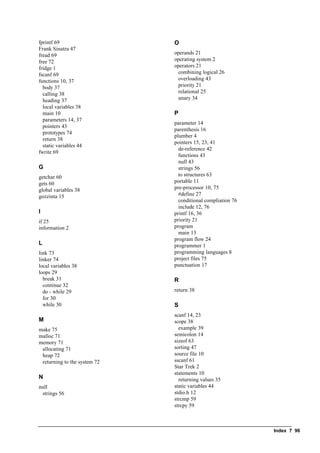 Index ? 96
fprintf 69
Frank Sinatra 47
fread 69
free 72
fridge 1
fscanf 69
functions 10, 37
body 37
calling 38
heading 37
local variables 38
main 10
parameters 14, 37
pointers 43
prototypes 74
return 38
static variables 44
fwrite 69
G
getchar 60
gets 60
global variables 38
gozzinta 15
I
if 25
information 2
L
link 73
linker 74
local variables 38
loops 29
break 31
continue 32
do - while 29
for 30
while 30
M
make 75
malloc 71
memory 71
allocating 71
heap 72
returning to the system 72
N
null
strings 56
O
operands 21
operating system 2
operators 21
combining logical 26
overloading 43
priority 21
relational 25
unary 34
P
parameter 14
parenthesis 16
plumber 4
pointers 15, 23, 41
de-reference 42
functions 43
null 43
strings 56
to structures 63
portable 11
pre-processor 10, 75
#define 27
conditional compliation 76
include 12, 76
printf 16, 36
priority 21
program
main 13
program flow 24
programmer 1
programming languages 8
project files 75
punctuation 17
R
return 38
S
scanf 14, 23
scope 38
example 39
semicolon 14
sizeof 63
sorting 47
source file 10
sscanf 61
Star Trek 2
statements 10
returning values 35
static variables 44
stdio.h 12
strcmp 59
strcpy 59
 