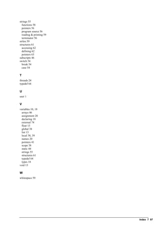 Index ? 97
strings 55
functions 58
pointers 56
program source 56
reading & printing 59
terminator 56
strlen 59
structures 61
accessing 62
defining 62
pointers 63
subscripts 46
switch 54
break 54
case 54
T
threads 24
typedef 64
U
user 1
V
variables 10, 18
arrays 46
assignment 20
declaring 18
external 74
float 13
global 38
list 13
local 38, 39
names 20
pointers 41
scope 38
static 44
strings 55
structures 61
typedef 64
types 18
void 13
W
whitespace 59
 