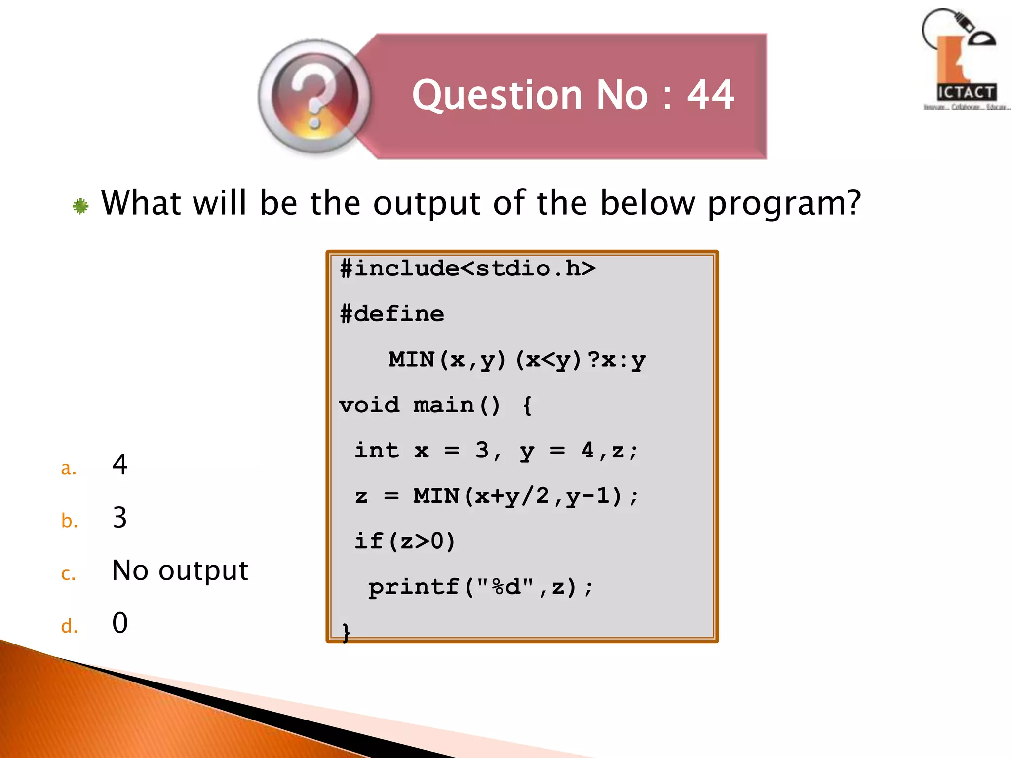 What will be the output of the below program?43No output0#include<stdio.h>#define MIN(x,y)(x<y)?x:yvoid main() { int x = 3, y = 4,z; z = MIN(x+y/2,y-1); if(z>0)  printf("%d",z);}