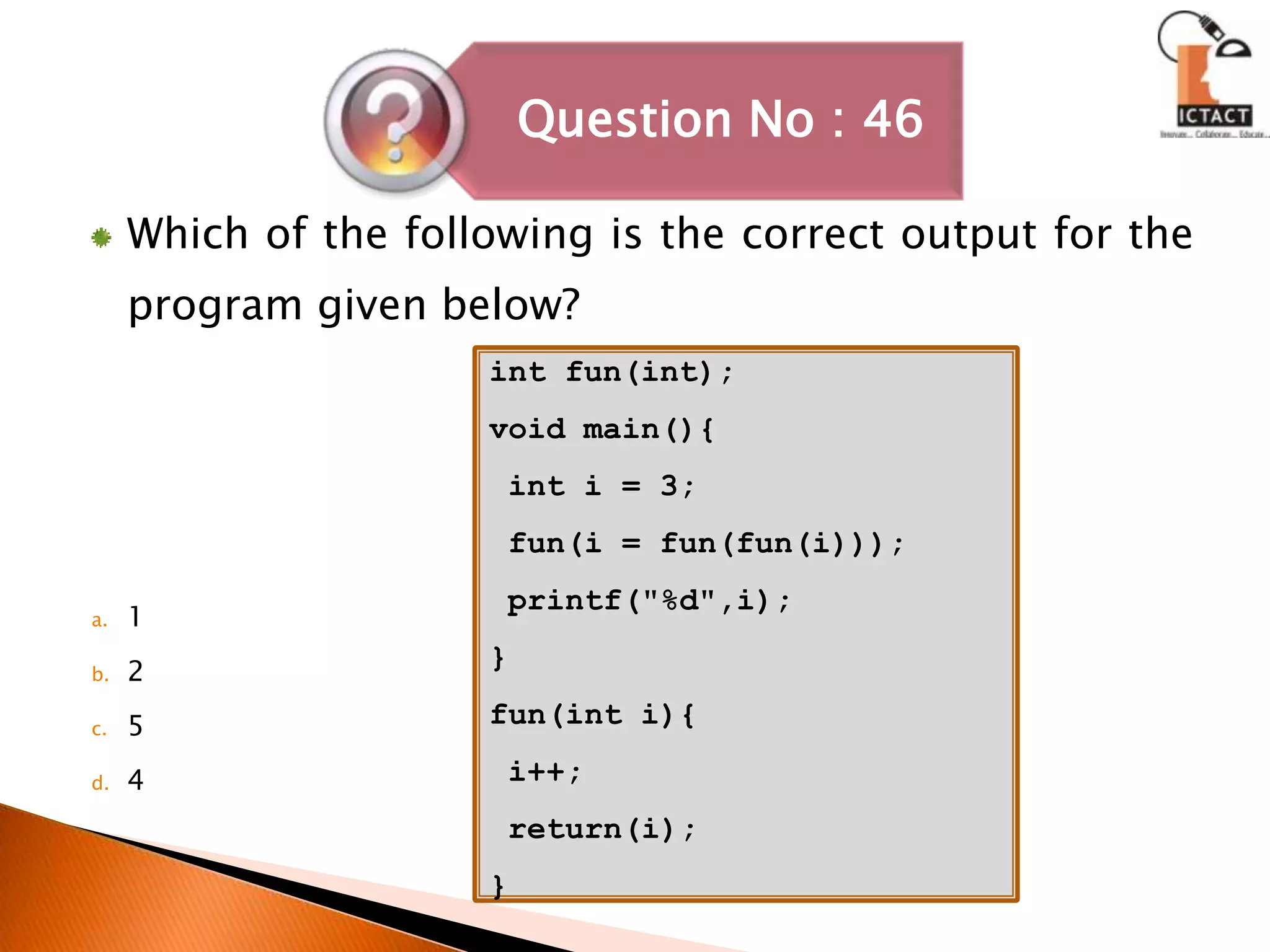 Which of the following is the correct output for the program given below?1254int fun(int);void main(){ int i = 3; fun(i = fun(fun(i))); printf("%d",i);}fun(int i){ i++; return(i);}