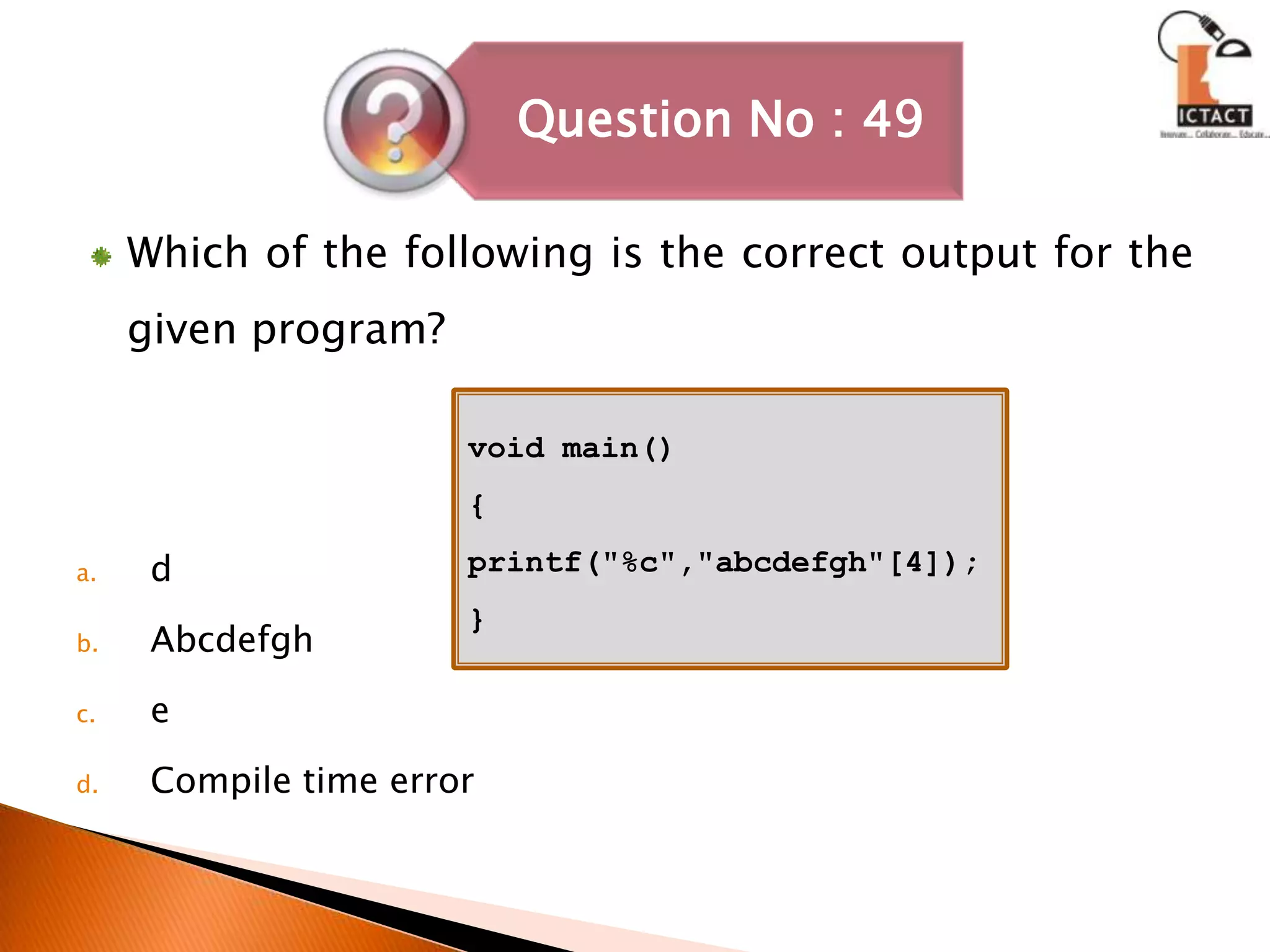 Which of the following is the correct output for the given program?dAbcdefgheCompile time errorvoid main(){printf("%c","abcdefgh"[4]);}