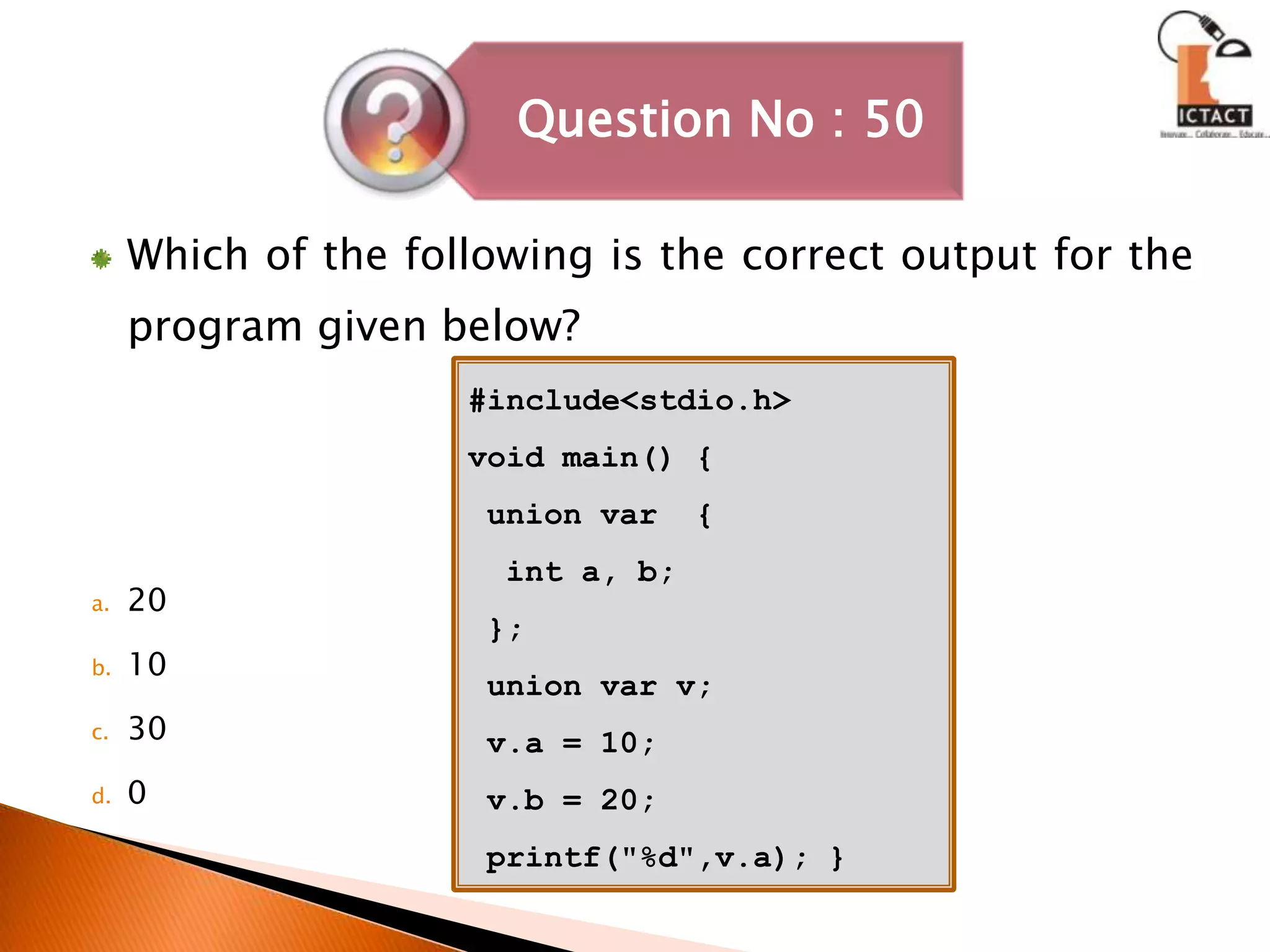 Which of the following is the correct output for the program given below?2010300#include<stdio.h>void main() { union var  {  int a, b; }; union var v;v.a = 10;v.b = 20; printf("%d",v.a); }