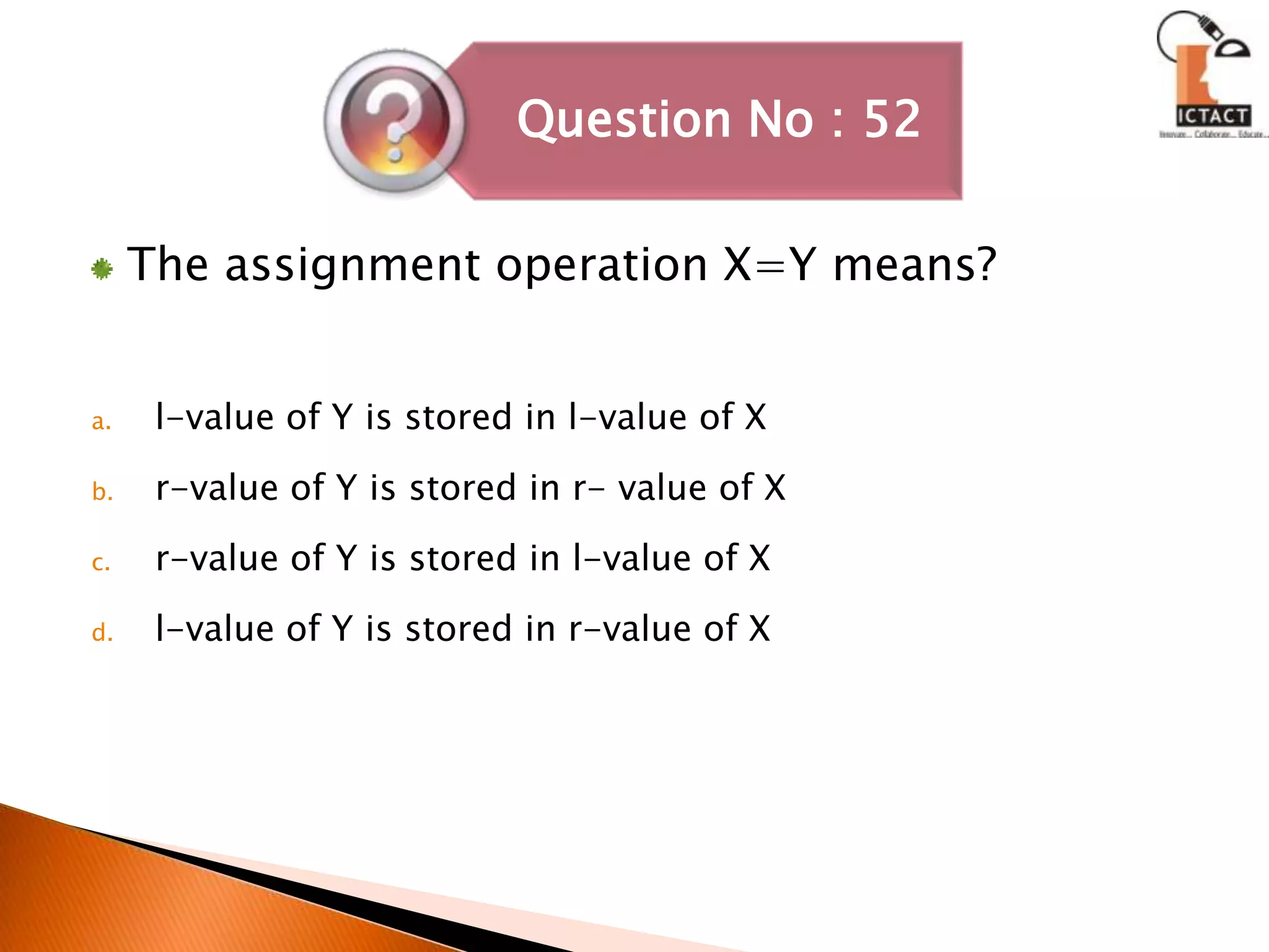 The assignment operation X=Y means?l-value of Y is stored in l-value of Xr-value of Y is stored in r- value of Xr-value of Y is stored in l-value of Xl-value of Y is stored in r-value of X