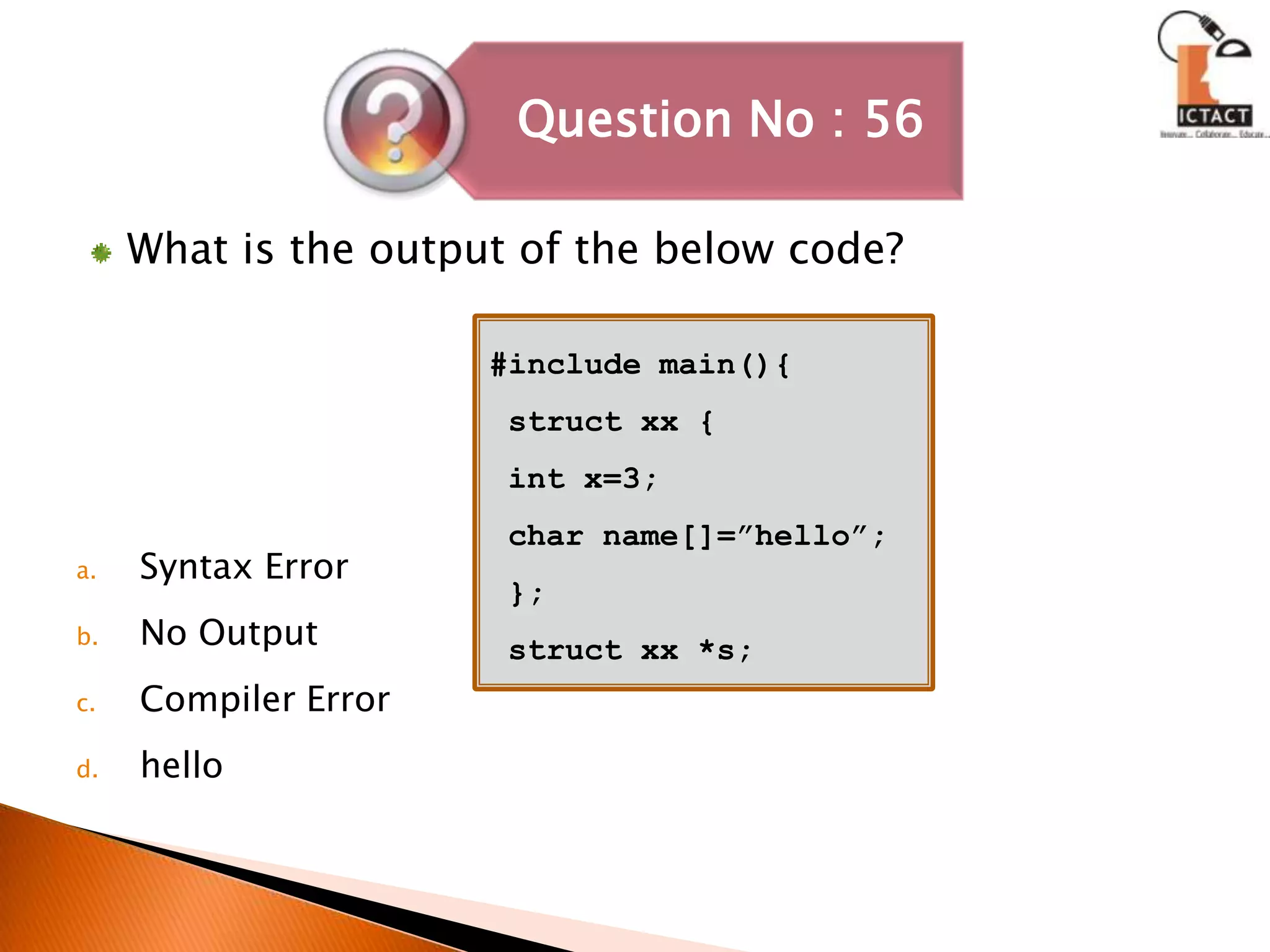 What is the output of the below code?Syntax ErrorNo OutputCompiler Errorhello#include main(){ struct xx {  int x=3; char name[]=”hello”; };struct xx *s; 