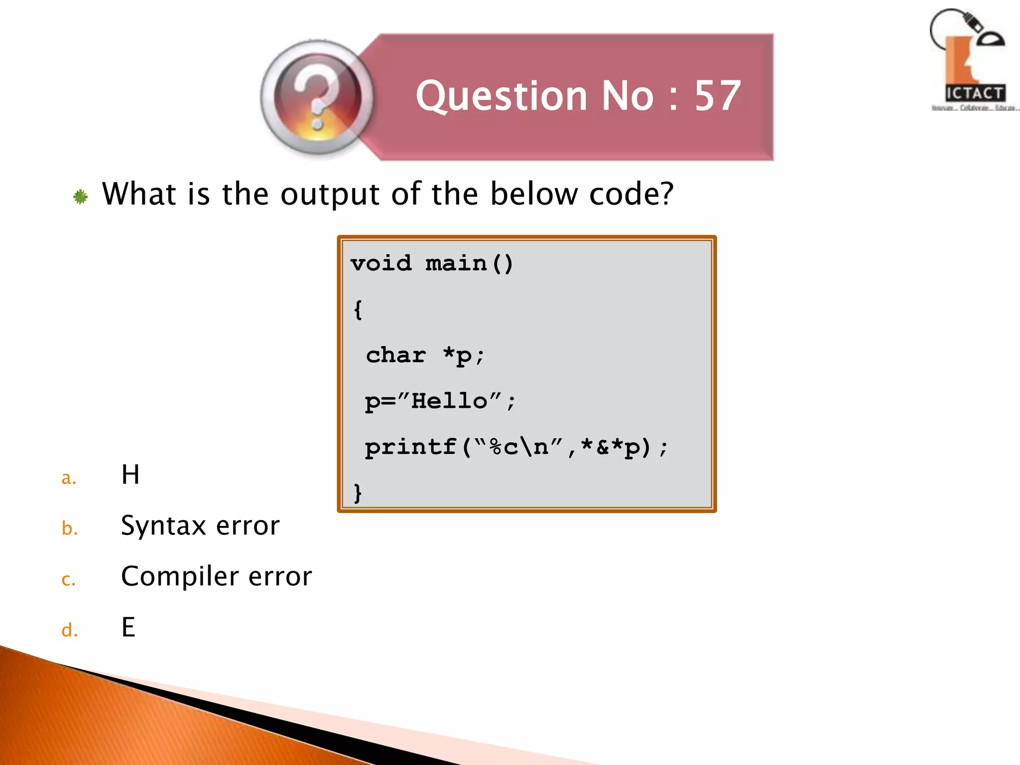 What is the output of the below code?HSyntax errorCompiler errorEvoid main(){ char *p; p=”Hello”; printf(“%c\n”,*&*p);}